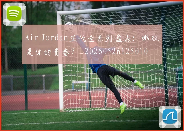 Air Jordan正代全系列盘点：哪双是你的青春？_20260526125010