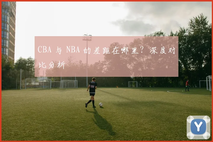 CBA 与 NBA 的差距在哪里?深度对比分析