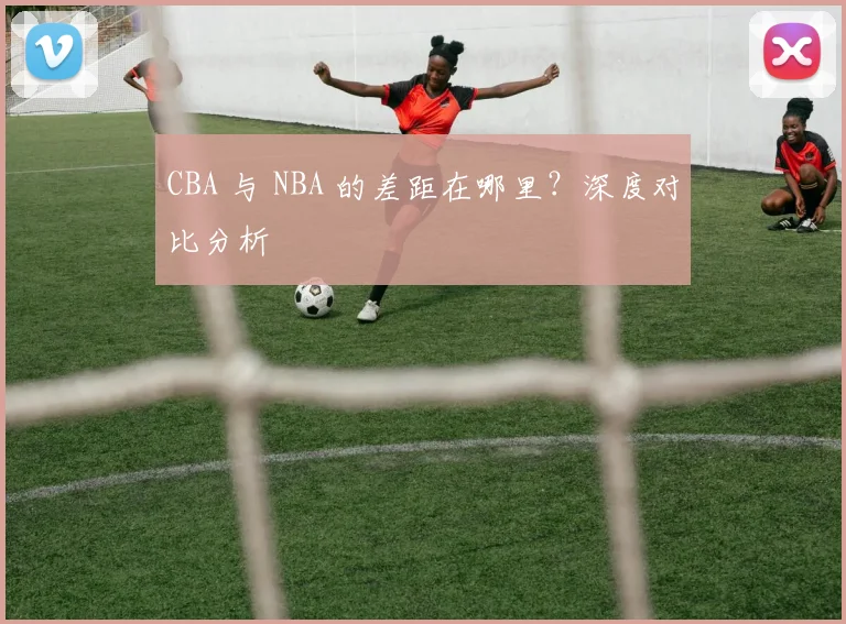 CBA 与 NBA 的差距在哪里？深度对比分析