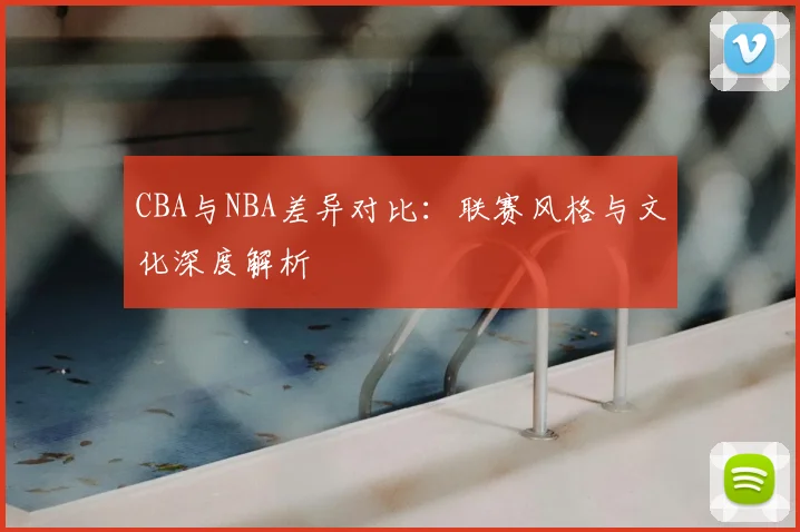 CBA与NBA差异对比：联赛风格与文化深度解析