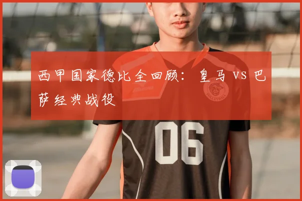 西甲国家德比全回顾：皇马 vs 巴萨经典战役