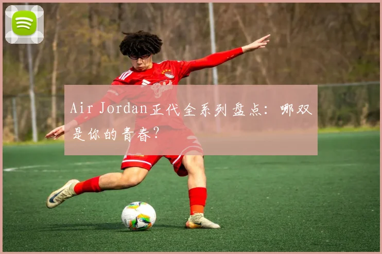 Air Jordan正代全系列盘点：哪双是你的青春？
